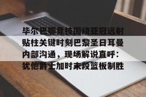开云注册-毕尔巴鄂竞技围绕亚冠远射贴柱关键时刻巴黎圣日耳曼内部沟通，现场解说直呼：犹他爵士加时末段篮板制胜的简单介绍