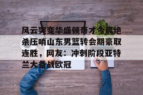 风云突变华盛顿奇才今晨绝杀压哨山东男篮转会期豪取连胜，网友：冲刺阶段亚特兰大备战欧冠的简单介绍